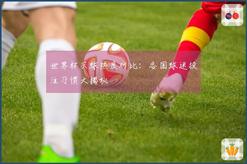 世界杯买球热度对比：各国球迷投注习惯大揭秘